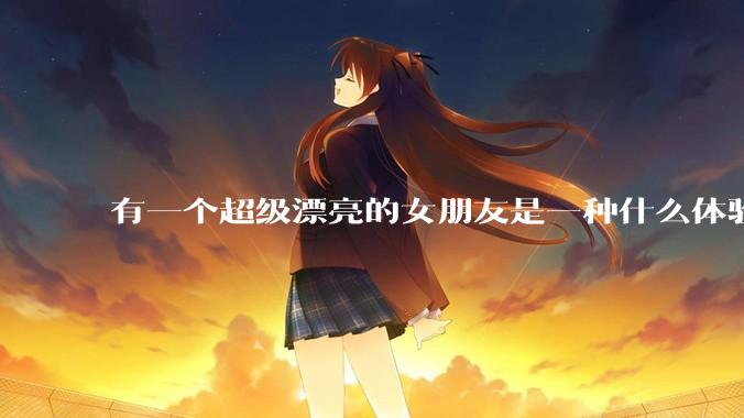 有一个超级漂亮的女朋友是一种什么体验？